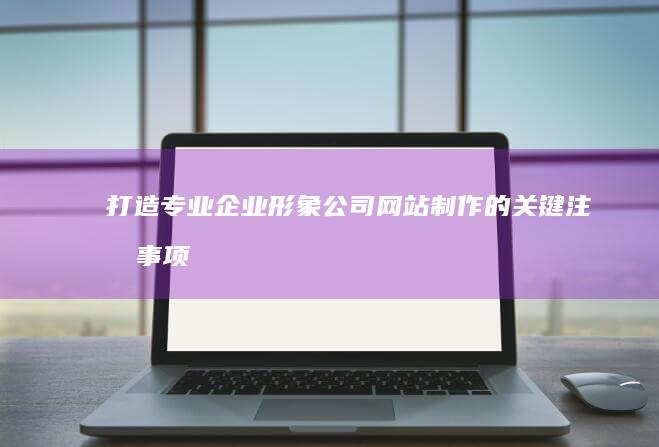 打造专业企业形象：公司网站制作的关键注意事项与最佳实践